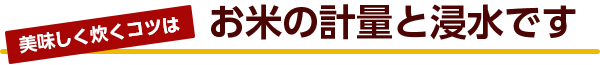 美味しく炊くコツはお米の計量と浸水です