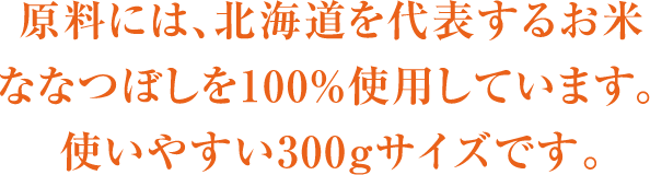 原料には、北海道を代表するお米ななつぼしを100％使用しています。使いやすい300gサイズです。