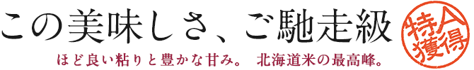 この美味しさ、ご馳走級 - ほど良い粘りと豊かな甘み。北海道米の最高峰。