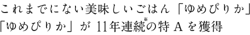 これまでにない美味しいごはん「ゆめぴりか」。「ゆめぴりか」が11年連続の特Aを獲得。