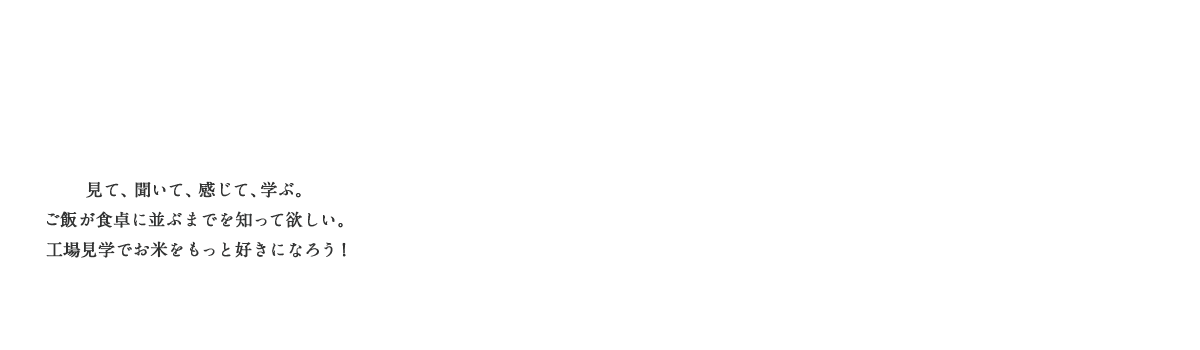 見て、聞いて、感じて、学ぶ。ご飯が食卓に並ぶまでを知って欲しい。工場見学でお米をもっと好きになろう！