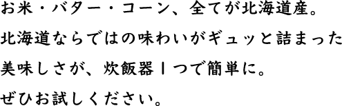お米・バター・コーン、全てが北海道産。北海道ならではの味わいがギュッと詰まった美味しさが、炊飯器１つで簡単に。ぜひお試しください。