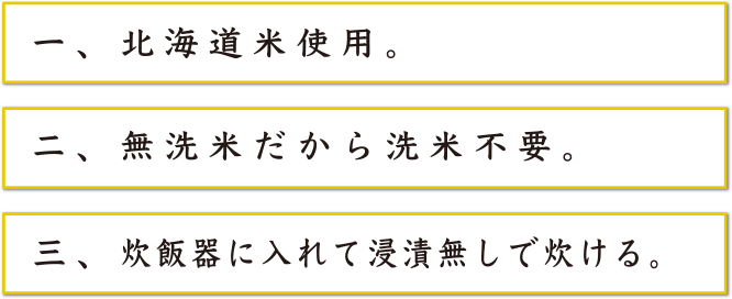 一、北海道米使用。二、無洗米だから洗米不要。三、炊飯器に入れて浸漬無しで炊ける。